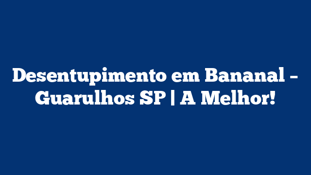 Desentupimento em Bananal – Guarulhos SP | A Melhor!