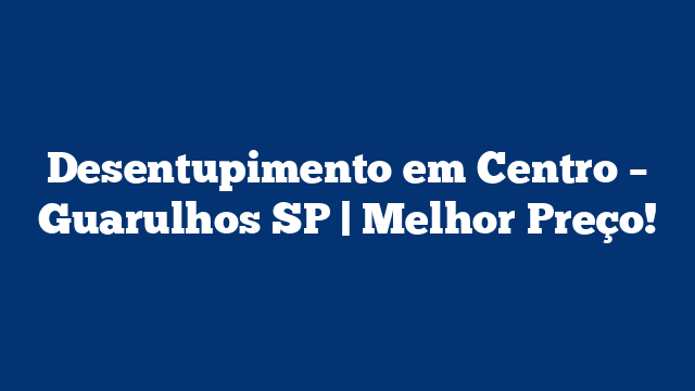 Desentupimento em Centro – Guarulhos SP | Melhor Preço!