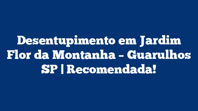 Desentupimento em Jardim Flor da Montanha – Guarulhos SP | Recomendada!