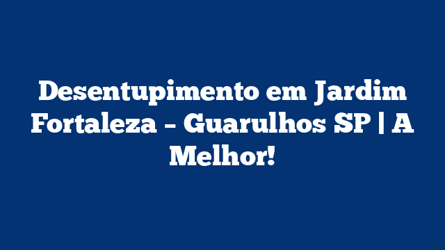 Desentupimento em Jardim Fortaleza – Guarulhos SP | A Melhor!