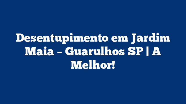 Desentupimento em Jardim Maia – Guarulhos SP | A Melhor!