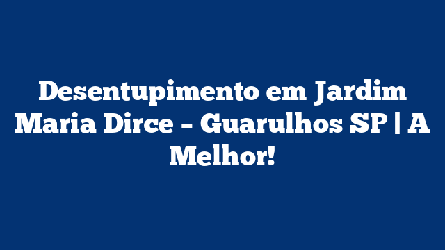 Desentupimento em Jardim Maria Dirce – Guarulhos SP | A Melhor!