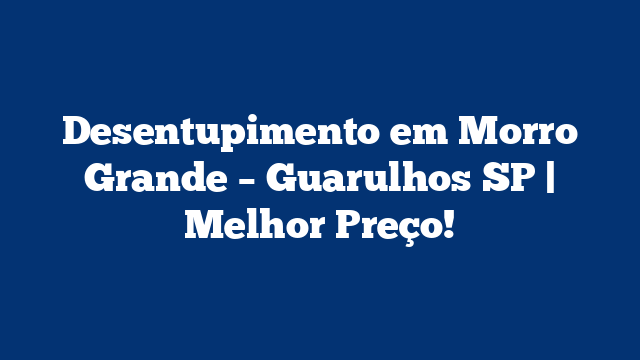 Desentupimento em Morro Grande – Guarulhos SP | Melhor Preço!