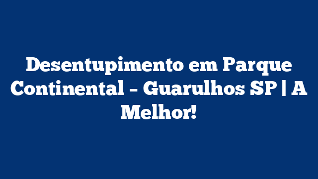 Desentupimento em Parque Continental – Guarulhos SP | A Melhor!