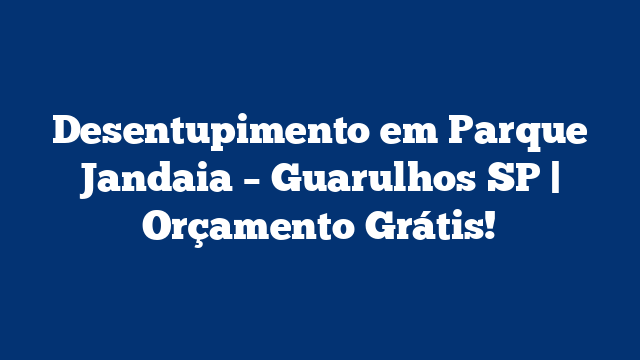 Desentupimento em Parque Jandaia – Guarulhos SP | Orçamento Grátis!