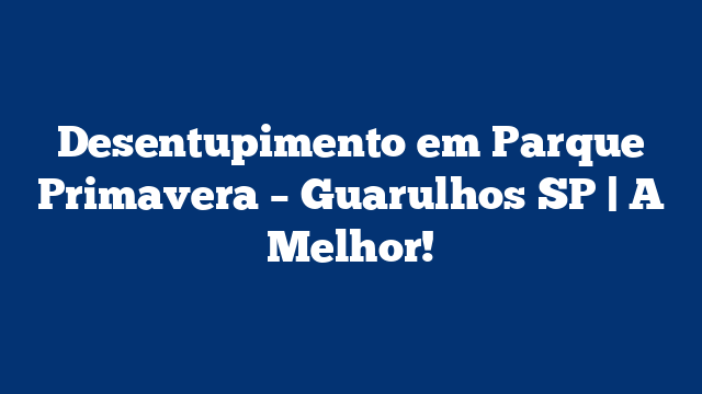Desentupimento em Parque Primavera – Guarulhos SP | A Melhor!