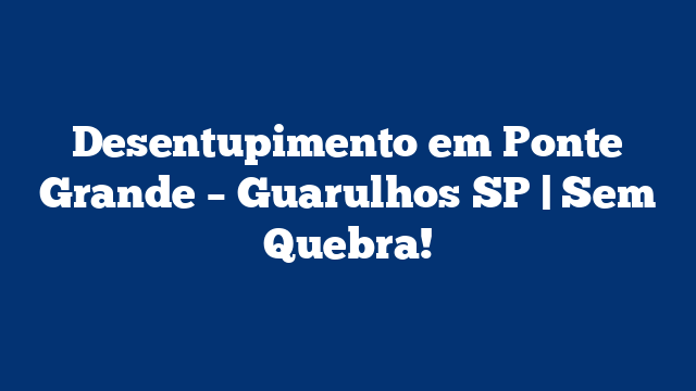 Desentupimento em Ponte Grande – Guarulhos SP | Sem Quebra!