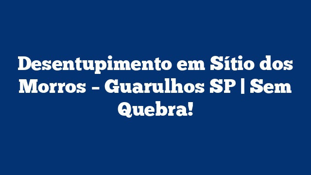 Desentupimento em Sítio dos Morros – Guarulhos SP | Sem Quebra!