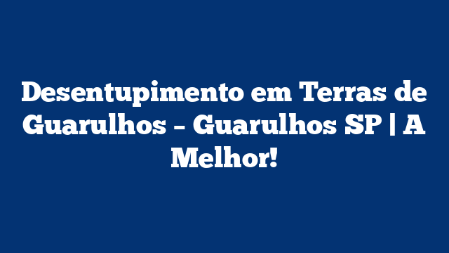 Desentupimento em Terras de Guarulhos – Guarulhos SP | A Melhor!