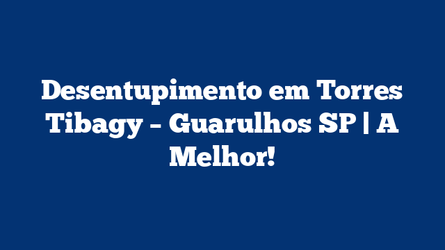 Desentupimento em Torres Tibagy – Guarulhos SP | A Melhor!