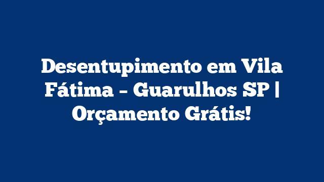Desentupimento em Vila Fátima – Guarulhos SP | Orçamento Grátis!