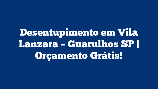 Desentupimento em Vila Lanzara – Guarulhos SP | Orçamento Grátis!