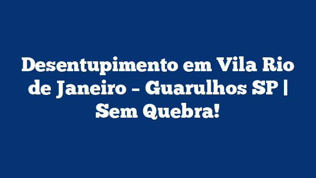 Desentupimento em Vila Rio de Janeiro – Guarulhos SP | Sem Quebra!