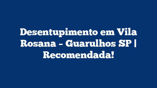 Desentupimento em Vila Rosana – Guarulhos SP | Recomendada!