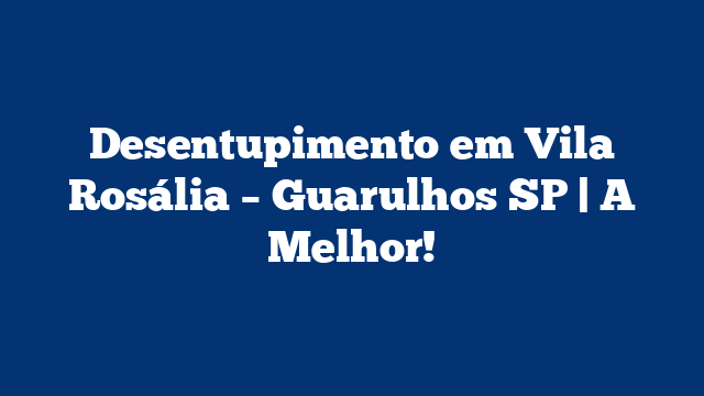 Desentupimento em Vila Rosália – Guarulhos SP | A Melhor!