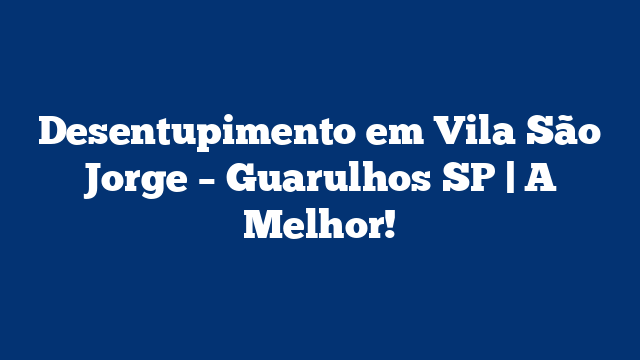 Desentupimento em Vila São Jorge – Guarulhos SP | A Melhor!