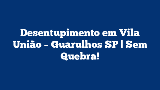 Desentupimento em Vila União – Guarulhos SP | Sem Quebra!