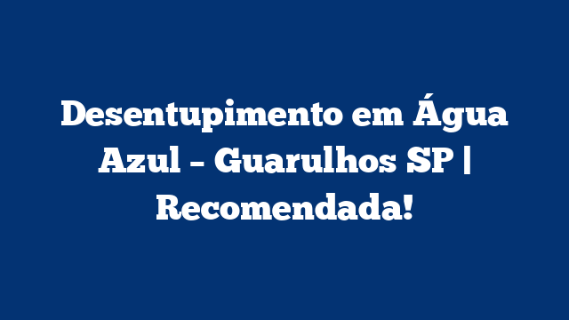 Desentupimento em Água Azul – Guarulhos SP | Recomendada!