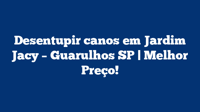 Desentupir canos em Jardim Jacy – Guarulhos SP | Melhor Preço!