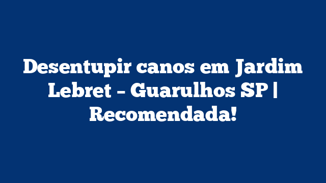 Desentupir canos em Jardim Lebret – Guarulhos SP | Recomendada!