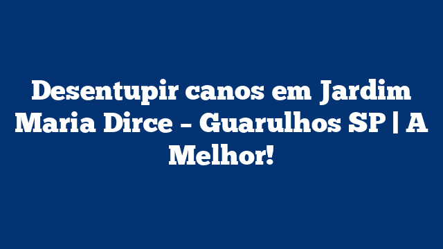 Desentupir canos em Jardim Maria Dirce – Guarulhos SP | A Melhor!