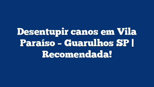 Desentupir canos em Vila Paraíso – Guarulhos SP | Recomendada!