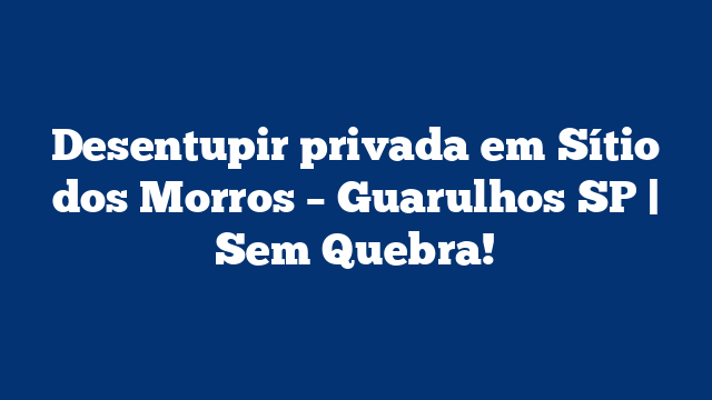 Desentupir privada em Sítio dos Morros – Guarulhos SP | Sem Quebra!