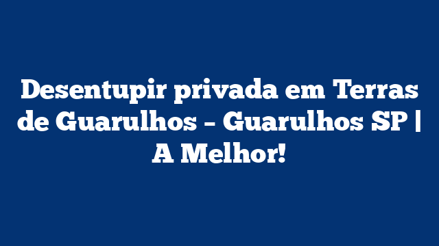 Desentupir privada em Terras de Guarulhos – Guarulhos SP | A Melhor!