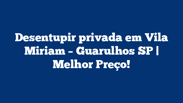 Desentupir privada em Vila Miriam – Guarulhos SP | Melhor Preço!