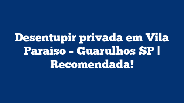 Desentupir privada em Vila Paraíso – Guarulhos SP | Recomendada!