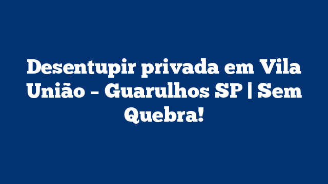 Desentupir privada em Vila União – Guarulhos SP | Sem Quebra!