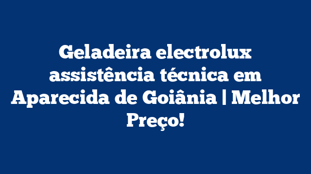 Geladeira electrolux assistência técnica em Aparecida de Goiânia | Melhor Preço!