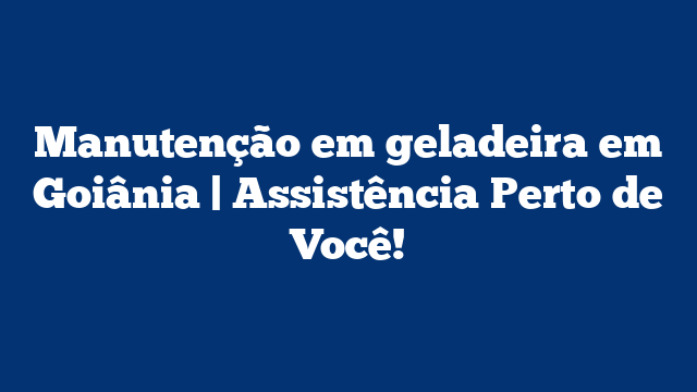 Manutenção em geladeira em Goiânia | Assistência Perto de Você!